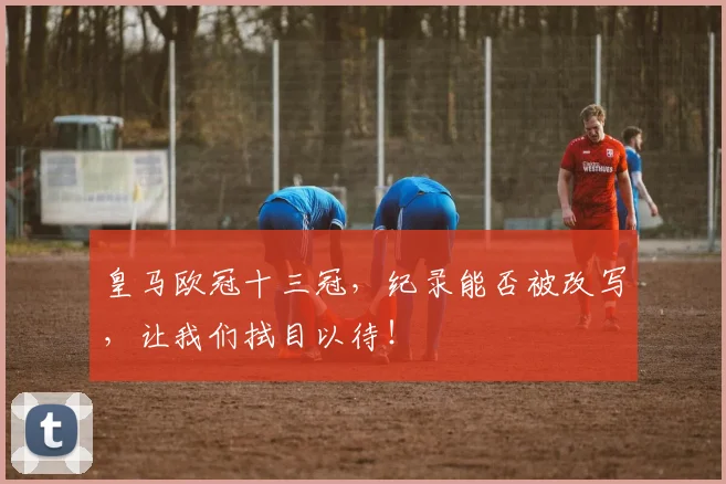 皇马欧冠十三冠，纪录能否被改写，让我们拭目以待！