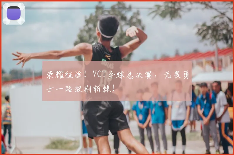 荣耀征途！VCT全球总决赛，无畏勇士一路披荆斩棘！