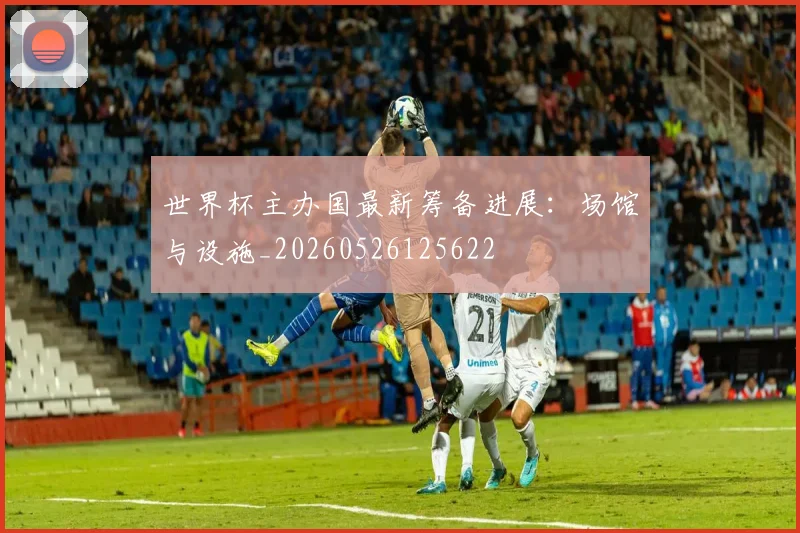 世界杯主办国最新筹备进展：场馆与设施_20260526125622