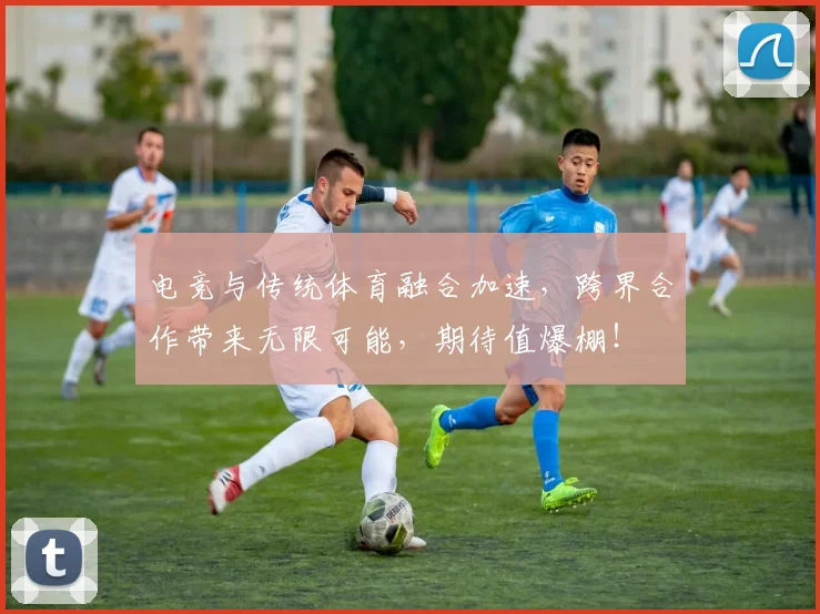 电竞与传统体育融合加速，跨界合作带来无限可能，期待值爆棚！