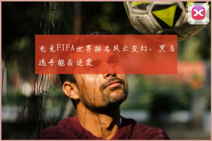 电竞FIFA世界排名风云变幻,黑马选手能否逆袭