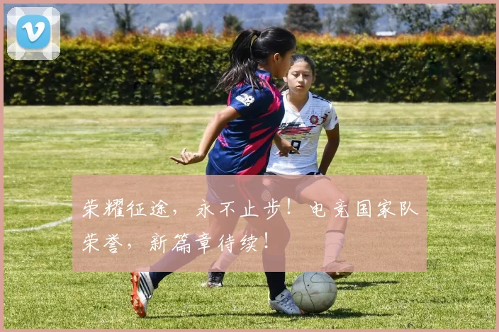 荣耀征途，永不止步！电竞国家队荣誉，新篇章待续！