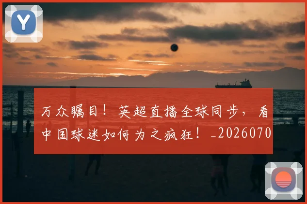 万众瞩目！英超直播全球同步，看中国球迷如何为之疯狂！_20260702173841
