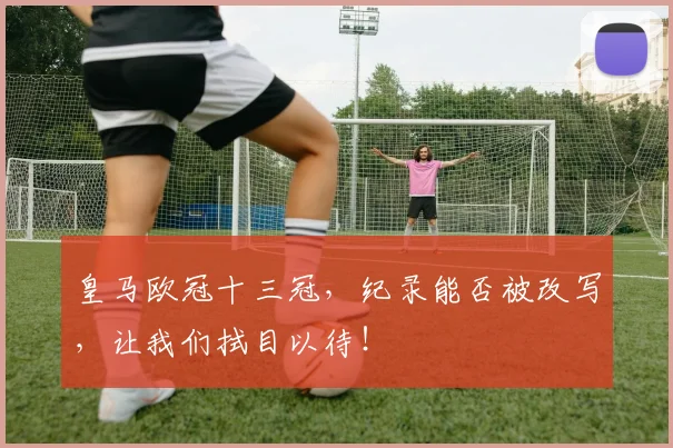 皇马欧冠十三冠，纪录能否被改写，让我们拭目以待！