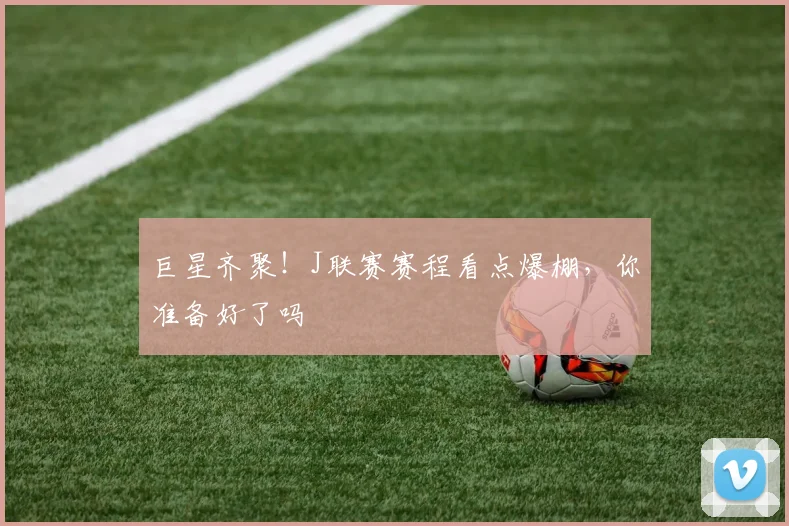 巨星齐聚！J联赛赛程看点爆棚，你准备好了吗
