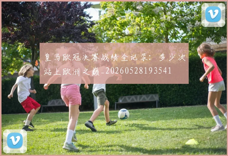 皇马欧冠决赛战绩全记录：多少次站上欧洲之巅_20260528193541