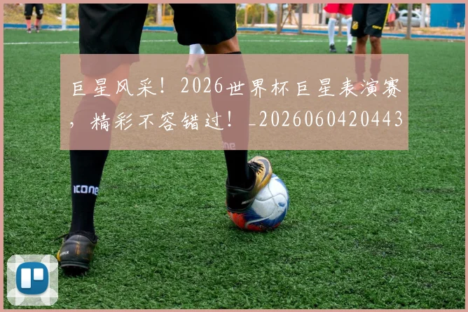 巨星风采！2026世界杯巨星表演赛，精彩不容错过！_20260604204438