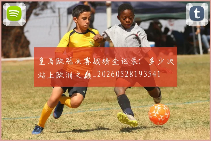 皇马欧冠决赛战绩全记录：多少次站上欧洲之巅_20260528193541