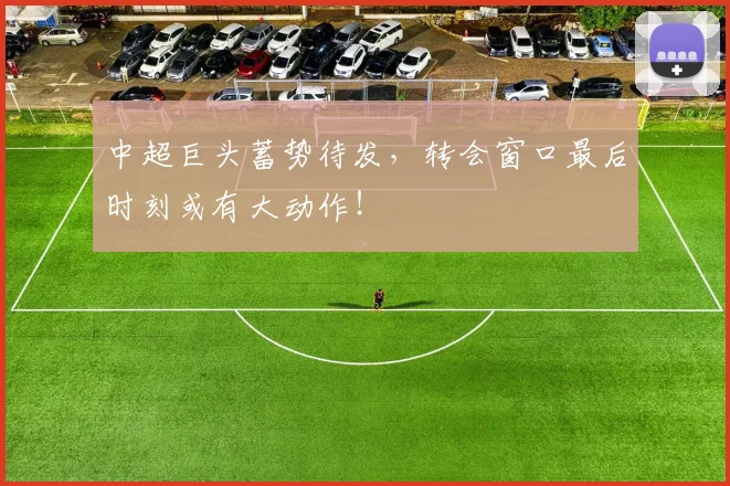 中超巨头蓄势待发，转会窗口最后时刻或有大动作！