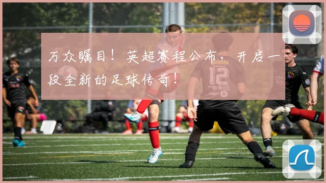 万众瞩目！英超赛程公布，开启一段全新的足球传奇！